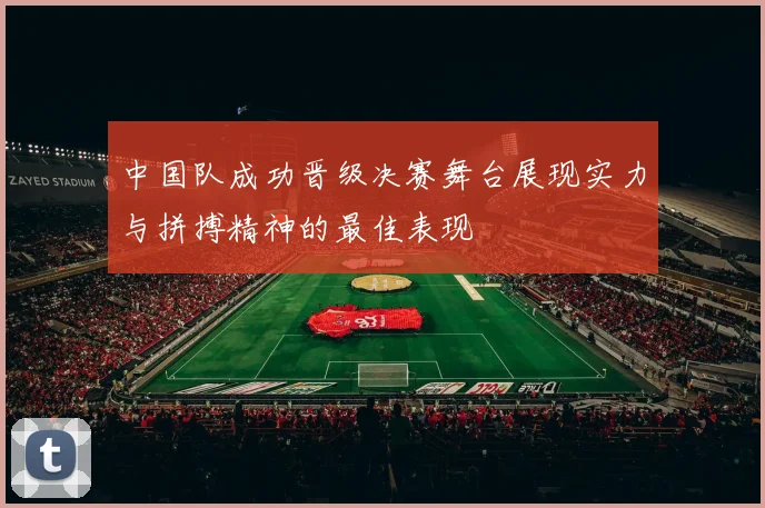 中国队成功晋级决赛舞台展现实力与拼搏精神的最佳表现