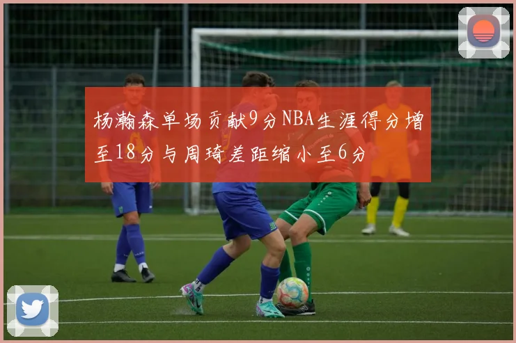杨瀚森单场贡献9分NBA生涯得分增至18分与周琦差距缩小至6分