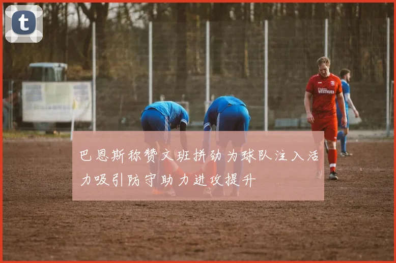 巴恩斯称赞文班拼劲为球队注入活力吸引防守助力进攻提升