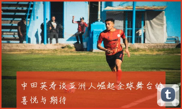 中田英寿谈亚洲人崛起全球舞台的喜悦与期待