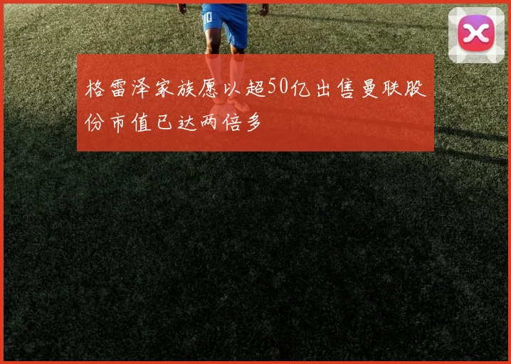 格雷泽家族愿以超50亿出售曼联股份市值已达两倍多