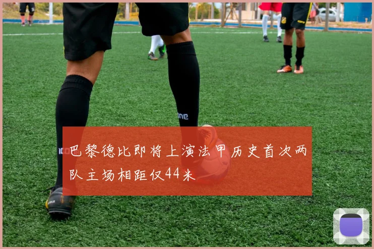 巴黎德比即将上演法甲历史首次两队主场相距仅44米