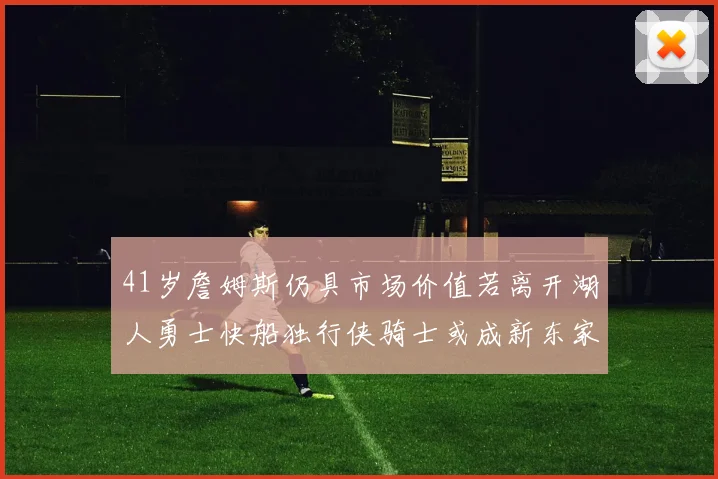 41岁詹姆斯仍具市场价值若离开湖人勇士快船独行侠骑士或成新东家
