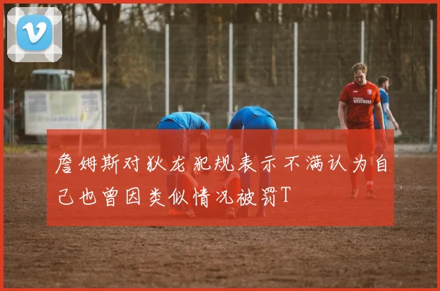 詹姆斯对狄龙犯规表示不满认为自己也曾因类似情况被罚T