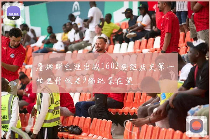詹姆斯生涯出战1602场距历史第一帕里什仅差9场纪录在望
