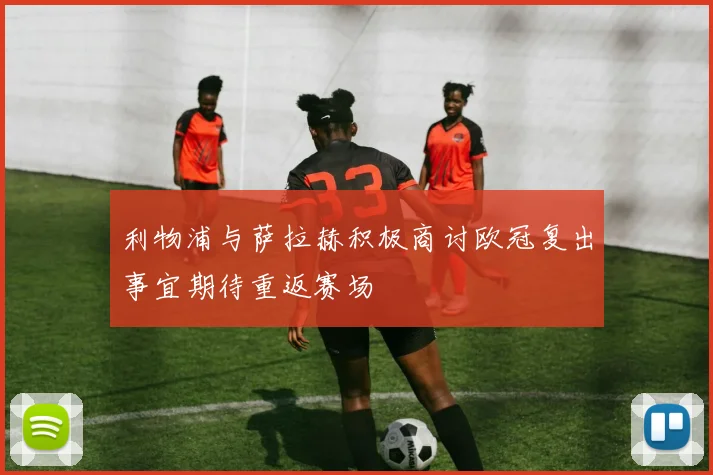 利物浦与萨拉赫积极商讨欧冠复出事宜期待重返赛场