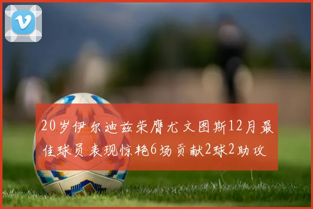 20岁伊尔迪兹荣膺尤文图斯12月最佳球员表现惊艳6场贡献2球2助攻