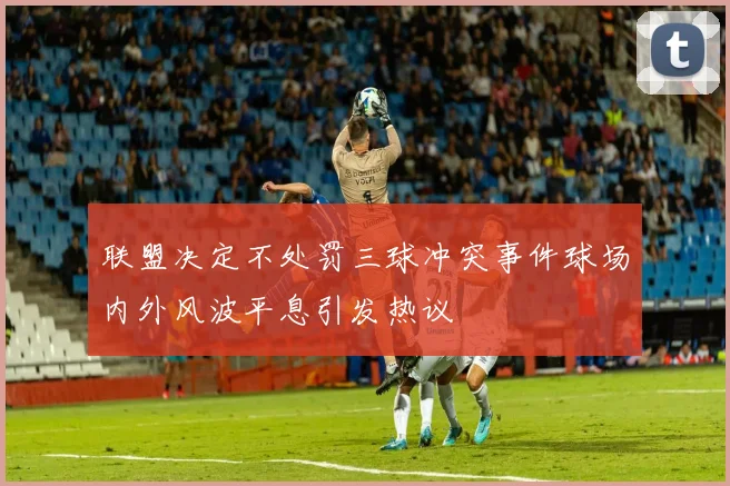 联盟决定不处罚三球冲突事件球场内外风波平息引发热议
