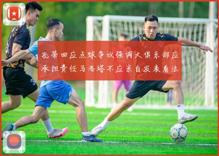 孔蒂回应点球争议强调大俱乐部应承担责任马洛塔不应亲自发表看法