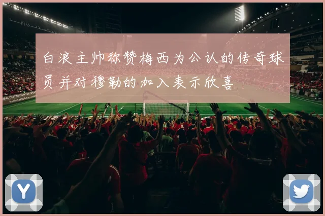 白浪主帅称赞梅西为公认的传奇球员并对穆勒的加入表示欣喜