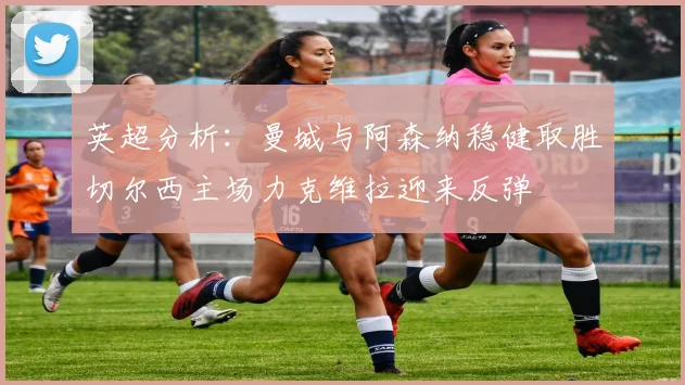 英超分析：曼城与阿森纳稳健取胜切尔西主场力克维拉迎来反弹