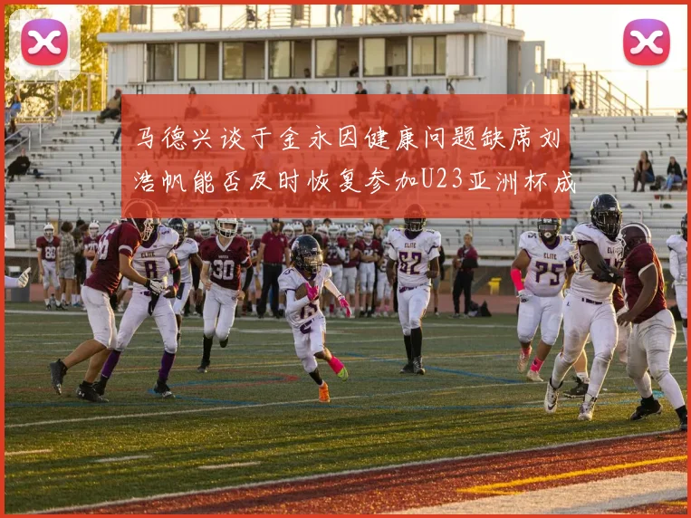 马德兴谈于金永因健康问题缺席刘浩帆能否及时恢复参加U23亚洲杯成疑