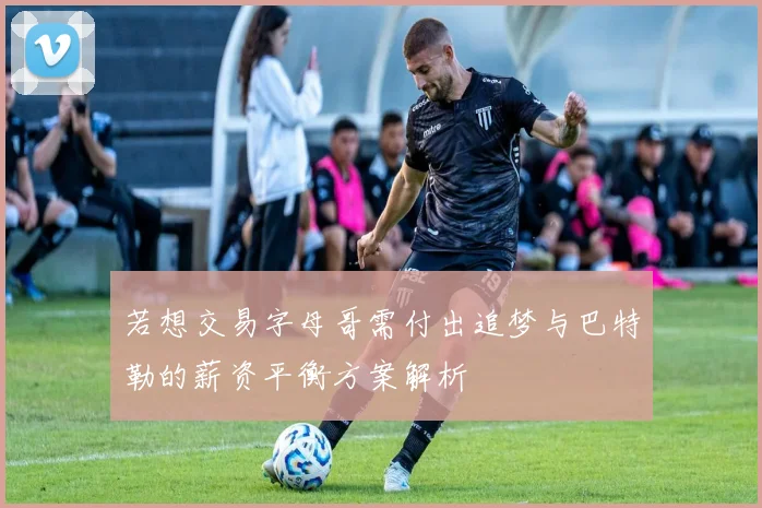 若想交易字母哥需付出追梦与巴特勒的薪资平衡方案解析