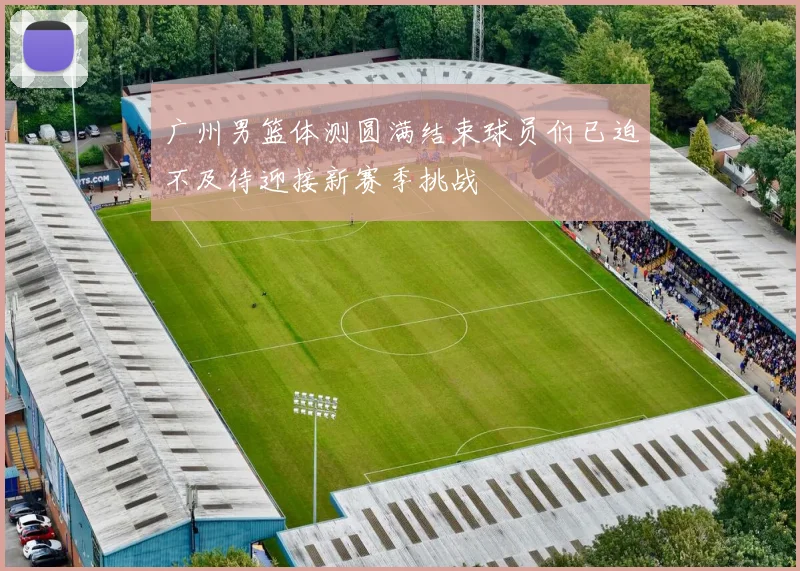 广州男篮体测圆满结束球员们已迫不及待迎接新赛季挑战