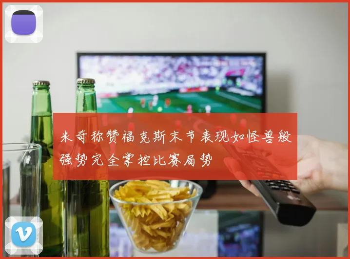 米奇称赞福克斯末节表现如怪兽般强势完全掌控比赛局势