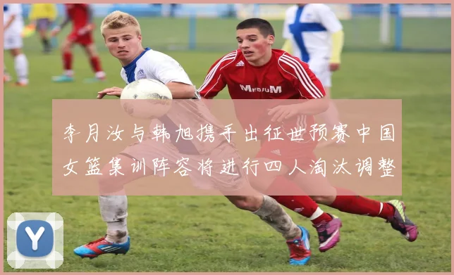李月汝与韩旭携手出征世预赛中国女篮集训阵容将进行四人淘汰调整