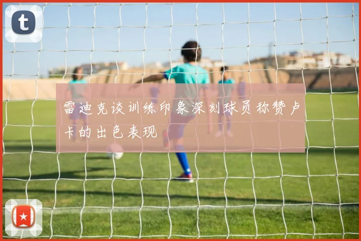 雷迪克谈训练印象深刻球员称赞卢卡的出色表现