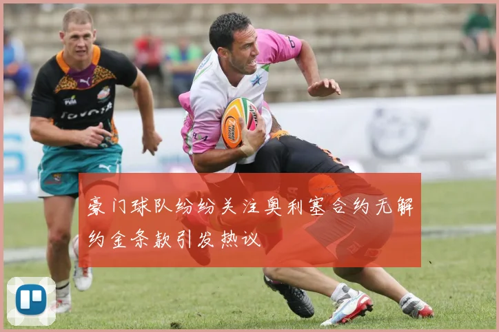 豪门球队纷纷关注奥利塞合约无解约金条款引发热议