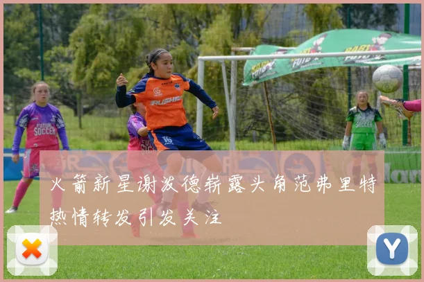 火箭新星谢泼德崭露头角范弗里特热情转发引发关注