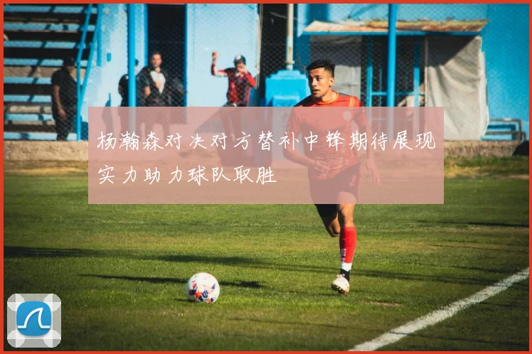 杨瀚森对决对方替补中锋期待展现实力助力球队取胜