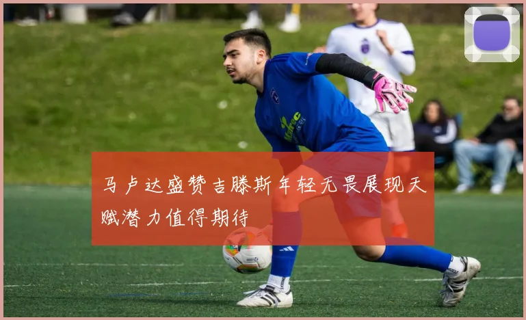 马卢达盛赞吉滕斯年轻无畏展现天赋潜力值得期待