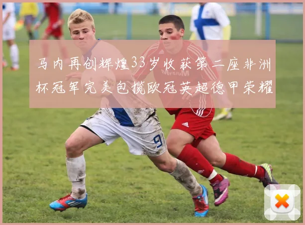 马内再创辉煌33岁收获第二座非洲杯冠军完美包揽欧冠英超德甲荣耀