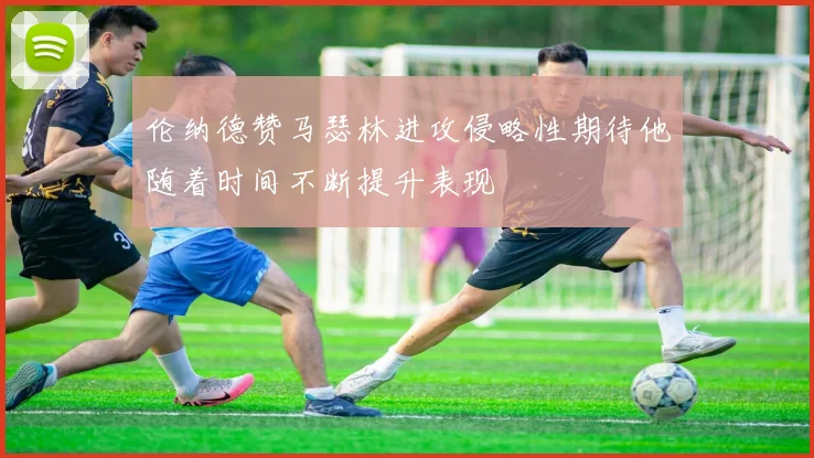 伦纳德赞马瑟林进攻侵略性期待他随着时间不断提升表现