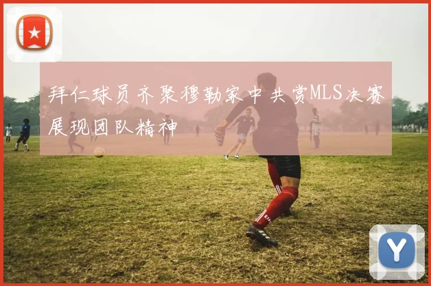 拜仁球员齐聚穆勒家中共赏MLS决赛展现团队精神