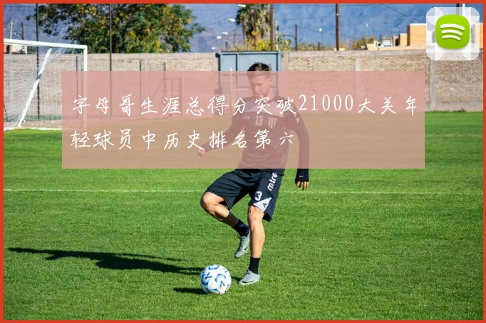 字母哥生涯总得分突破21000大关年轻球员中历史排名第六