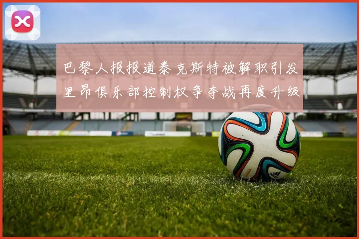 巴黎人报报道泰克斯特被解职引发里昂俱乐部控制权争夺战再度升级