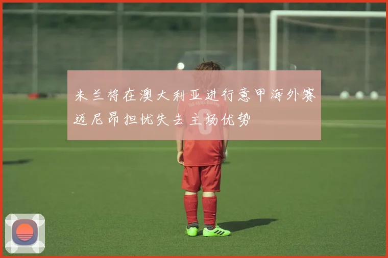 米兰将在澳大利亚进行意甲海外赛迈尼昂担忧失去主场优势