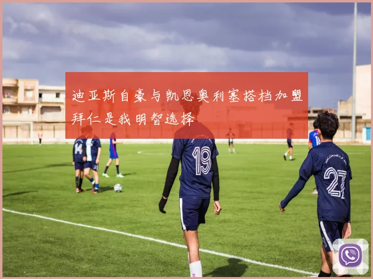 迪亚斯自豪与凯恩奥利塞搭档加盟拜仁是我明智选择
