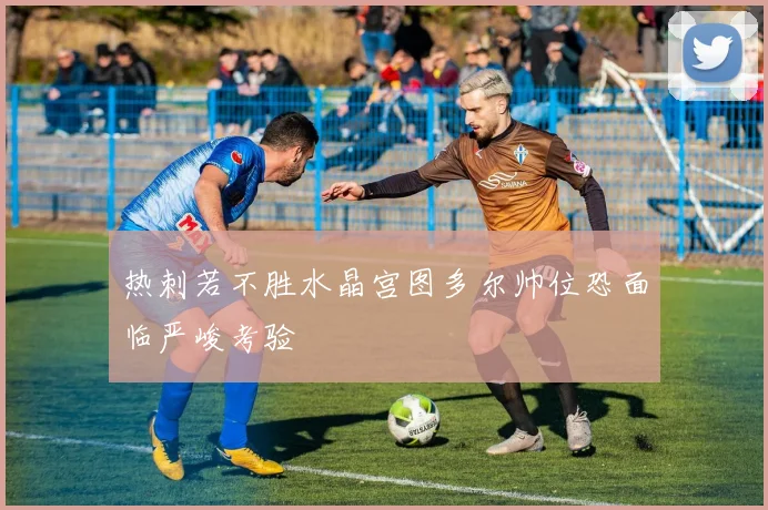热刺若不胜水晶宫图多尔帅位恐面临严峻考验