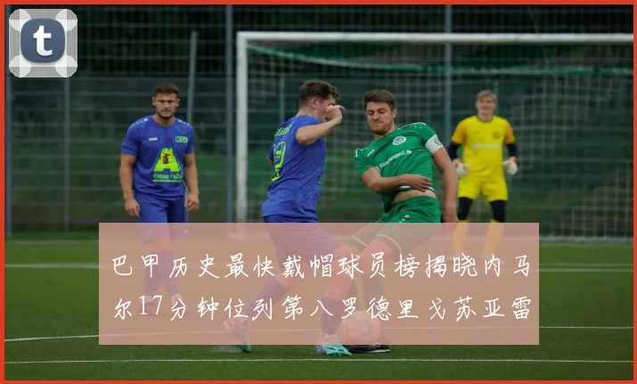 巴甲历史最快戴帽球员榜揭晓内马尔17分钟位列第八罗德里戈苏亚雷斯同样上榜
