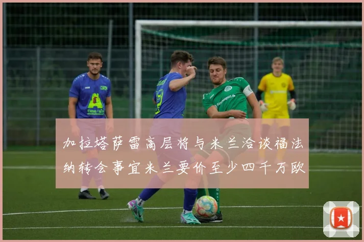 加拉塔萨雷高层将与米兰洽谈福法纳转会事宜米兰要价至少四千万欧元