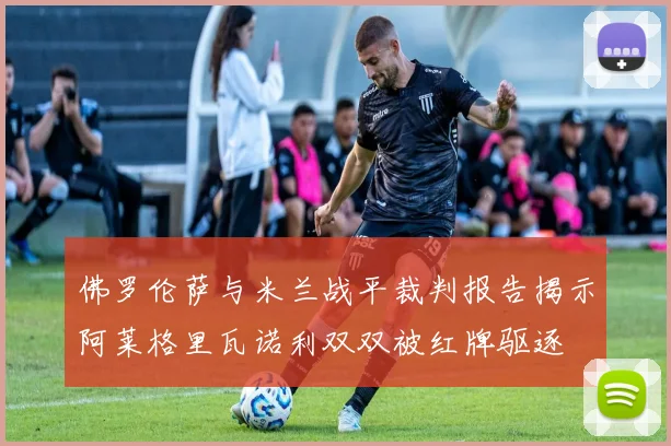 佛罗伦萨与米兰战平裁判报告揭示阿莱格里瓦诺利双双被红牌驱逐
